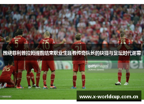 围绕菲利普拉姆提前结束职业生涯看传奇队长的抉择与足坛时代谢幕 围绕菲利普拉姆提前结束职业生涯看传奇队长的抉择与足坛时代谢幕